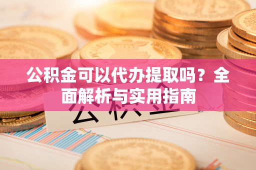 古城公积金可以代办提取吗？全面解析与实用指南