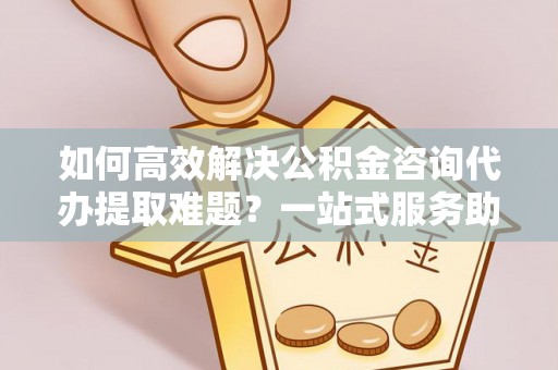 古城如何高效解决公积金咨询代办提取难题？一站式服务助您轻松搞定