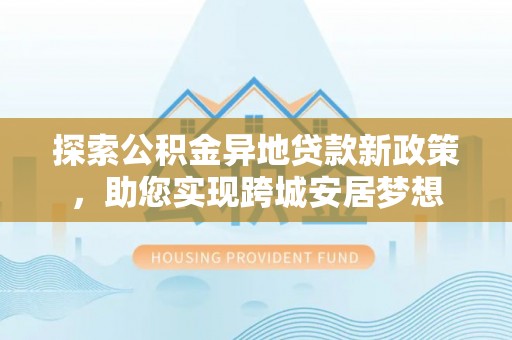 古城探索公积金异地贷款新政策，助您实现跨城安居梦想