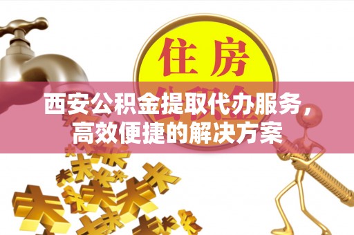古城西安公积金提取代办服务，高效便捷的解决方案